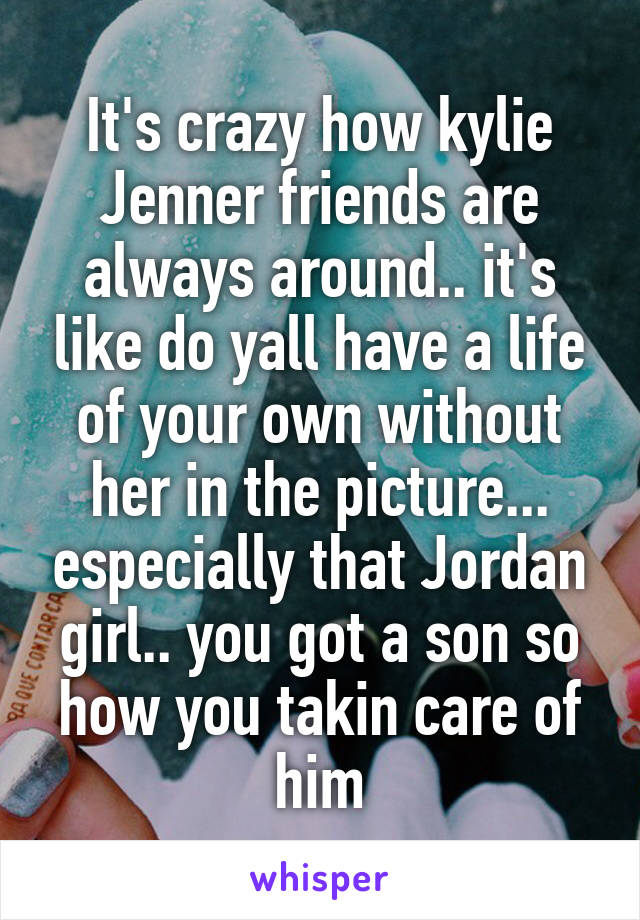 It's crazy how kylie Jenner friends are always around.. it's like do yall have a life of your own without her in the picture... especially that Jordan girl.. you got a son so how you takin care of him