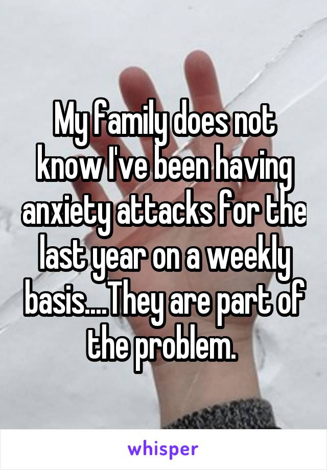 My family does not know I've been having anxiety attacks for the last year on a weekly basis....They are part of the problem. 