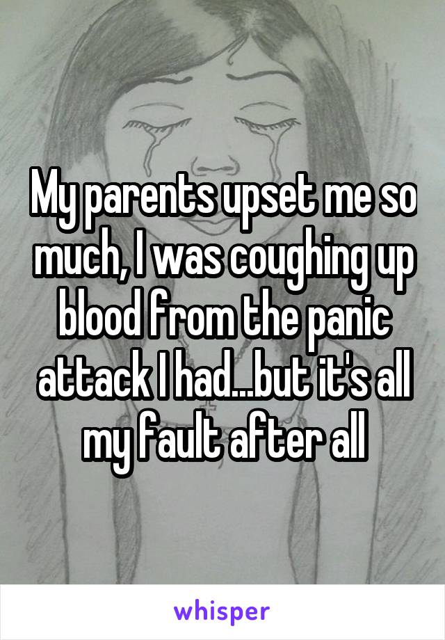 My parents upset me so much, I was coughing up blood from the panic attack I had...but it's all my fault after all