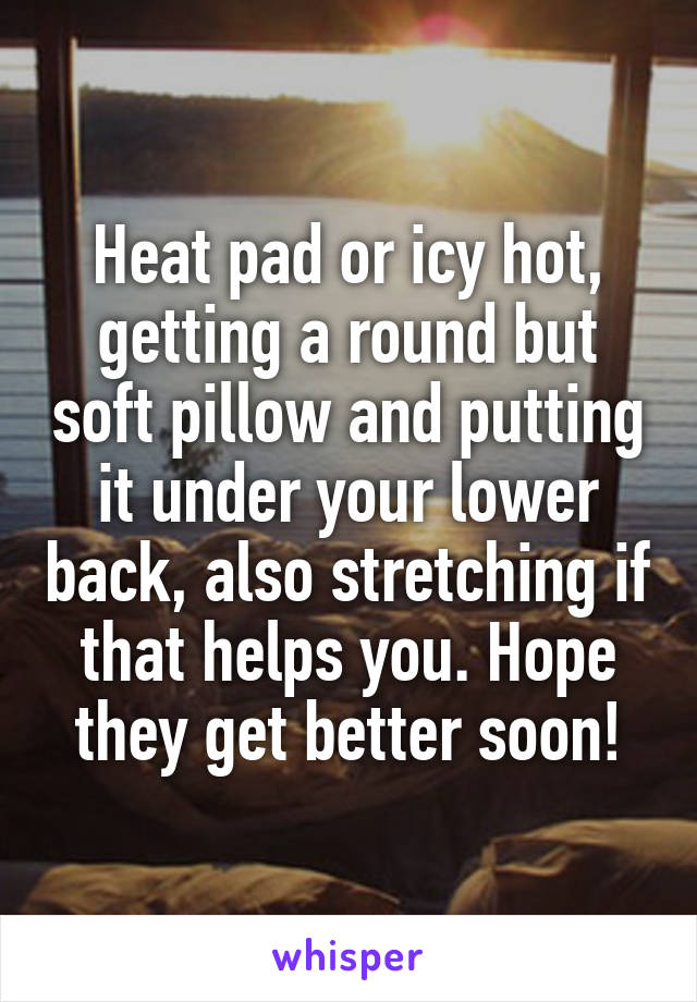 Heat pad or icy hot, getting a round but soft pillow and putting it under your lower back, also stretching if that helps you. Hope they get better soon!