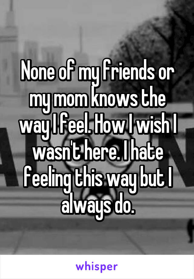 None of my friends or my mom knows the way I feel. How I wish I wasn't here. I hate feeling this way but I always do.