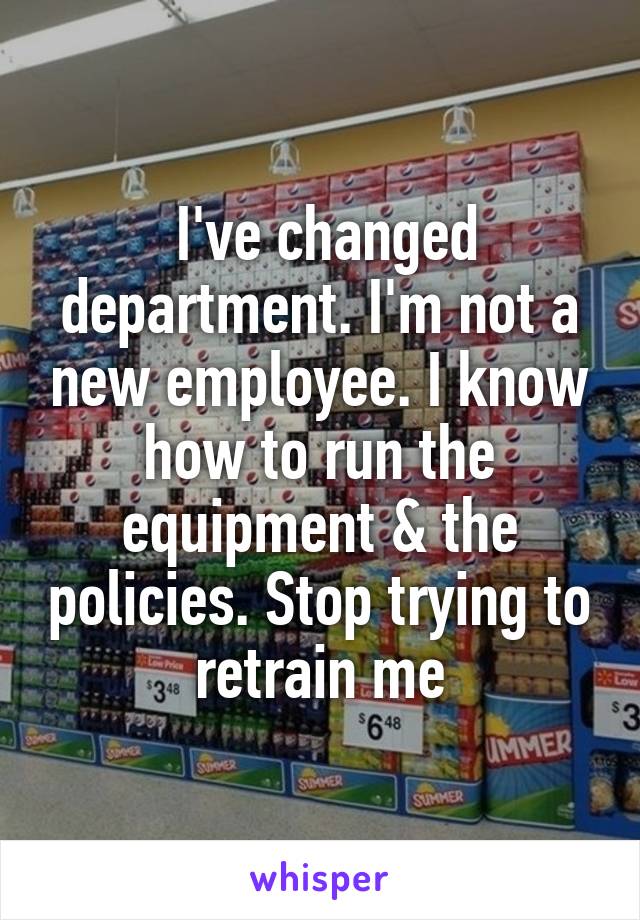  I've changed department. I'm not a new employee. I know how to run the equipment & the policies. Stop trying to retrain me