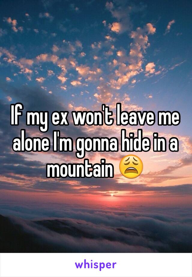 If my ex won't leave me alone I'm gonna hide in a mountain 😩