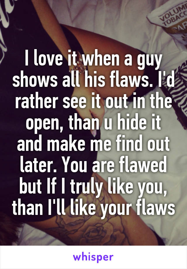 I love it when a guy shows all his flaws. I'd rather see it out in the open, than u hide it and make me find out later. You are flawed but If I truly like you, than I'll like your flaws