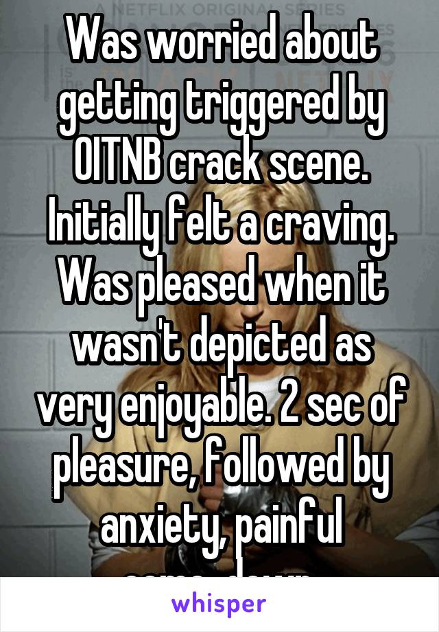 Was worried about getting triggered by OITNB crack scene. Initially felt a craving. Was pleased when it wasn't depicted as very enjoyable. 2 sec of pleasure, followed by anxiety, painful come-down.