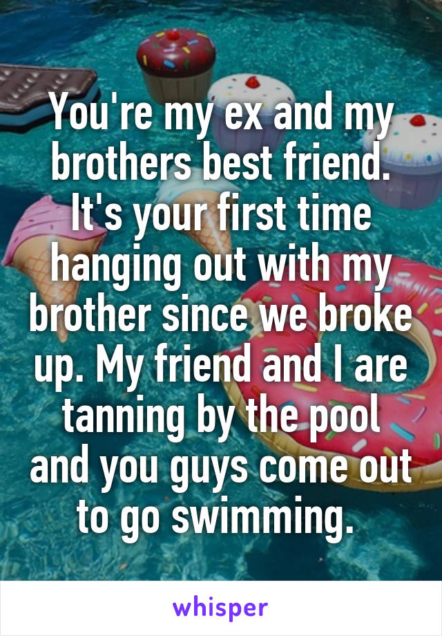 You're my ex and my brothers best friend. It's your first time hanging out with my brother since we broke up. My friend and I are tanning by the pool and you guys come out to go swimming. 