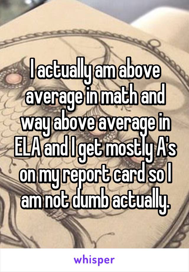 I actually am above average in math and way above average in ELA and I get mostly A's on my report card so I am not dumb actually.