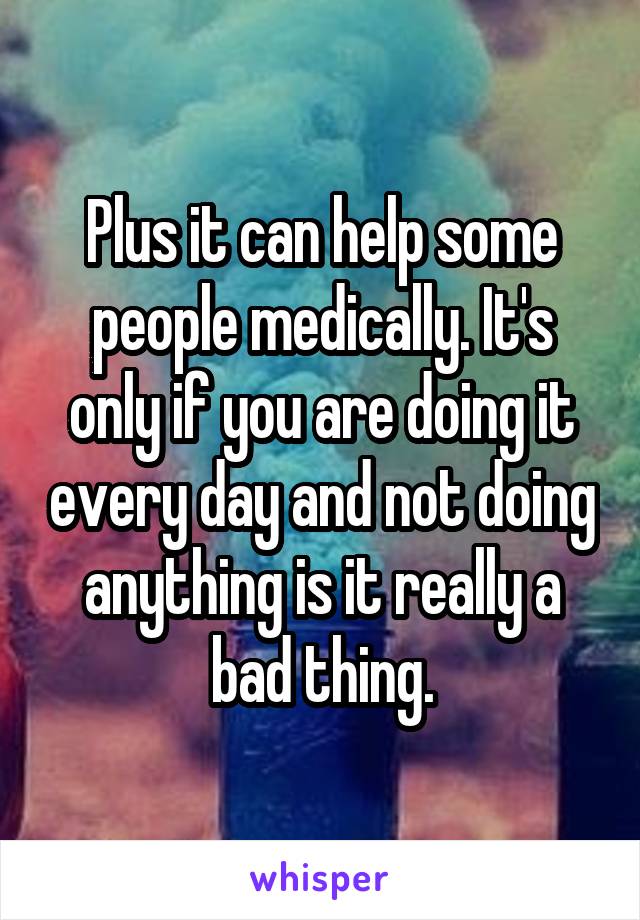 Plus it can help some people medically. It's only if you are doing it every day and not doing anything is it really a bad thing.