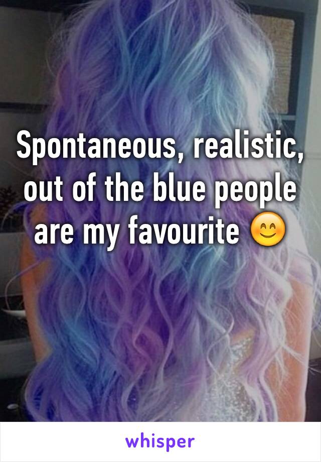 Spontaneous, realistic, out of the blue people are my favourite 😊