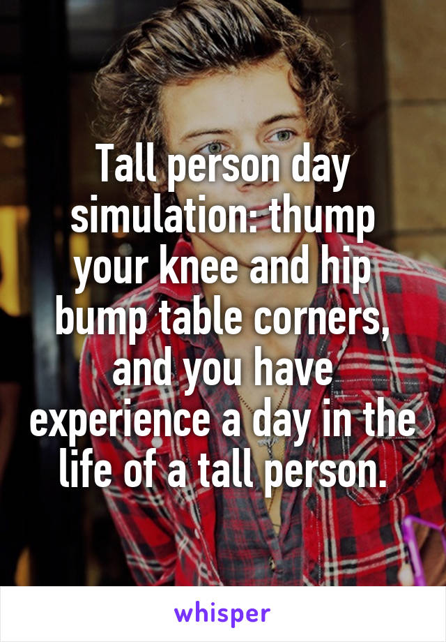 Tall person day simulation: thump your knee and hip bump table corners, and you have experience a day in the life of a tall person.