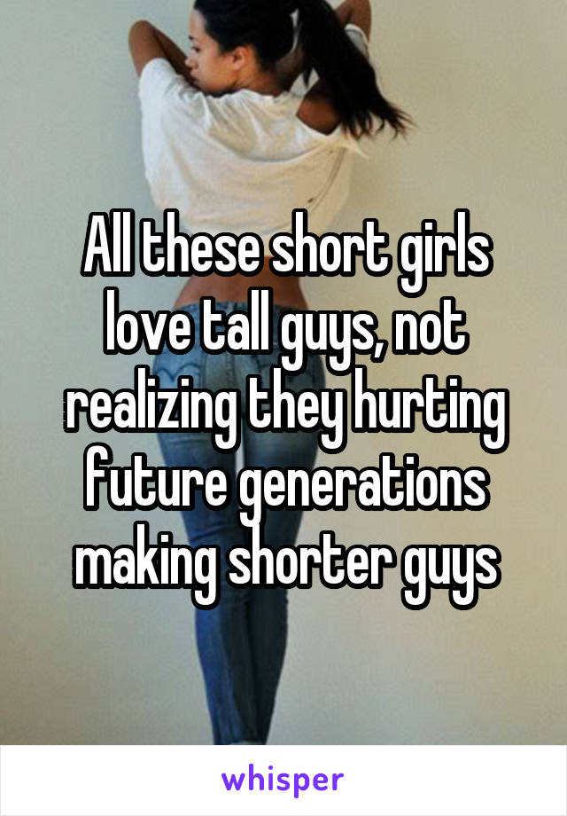 All these short girls love tall guys, not realizing they hurting future generations making shorter guys