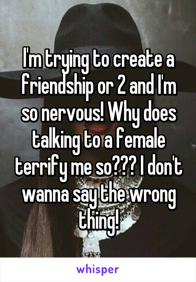 I'm trying to create a friendship or 2 and I'm so nervous! Why does talking to a female terrify me so??? I don't wanna say the wrong thing!