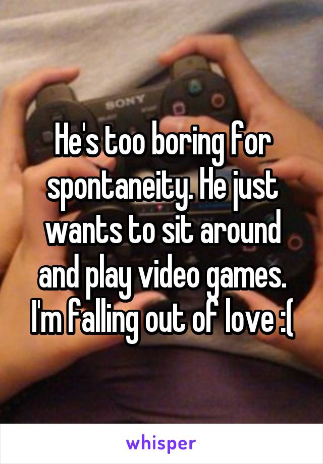 He's too boring for spontaneity. He just wants to sit around and play video games. I'm falling out of love :(