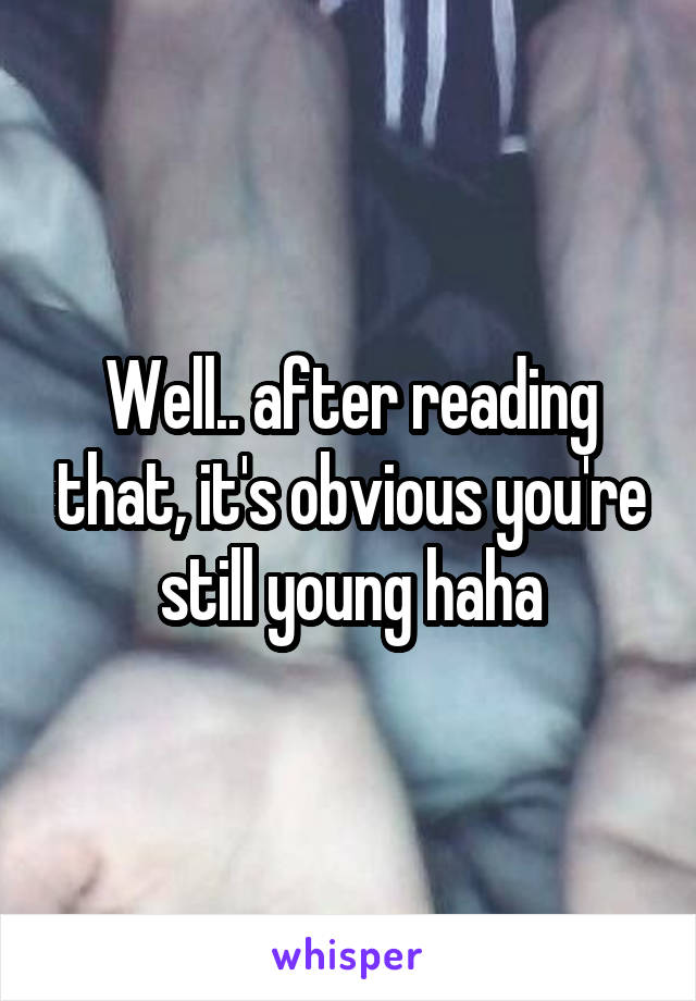 Well.. after reading that, it's obvious you're still young haha