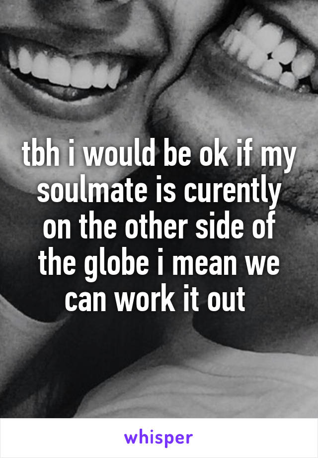 tbh i would be ok if my soulmate is curently on the other side of the globe i mean we can work it out 