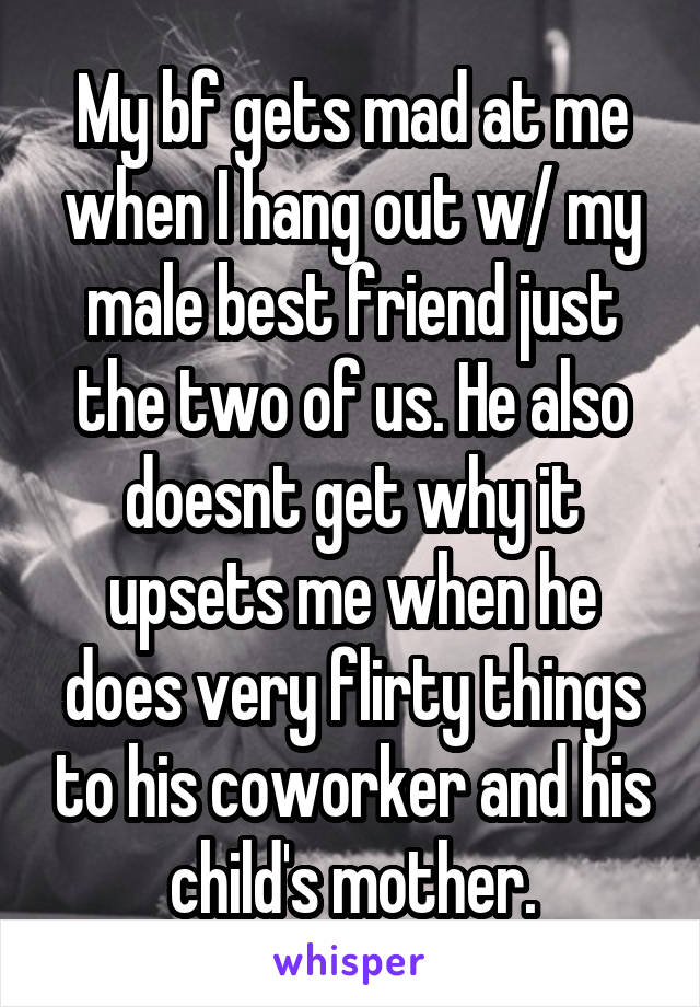 My bf gets mad at me when I hang out w/ my male best friend just the two of us. He also doesnt get why it upsets me when he does very flirty things to his coworker and his child's mother.