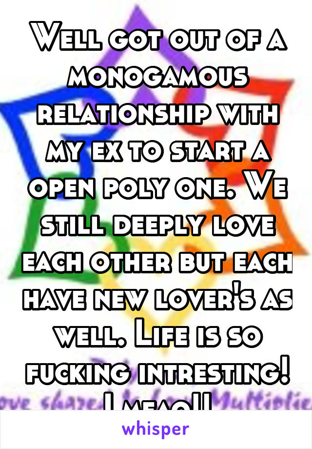 Well got out of a monogamous relationship with my ex to start a open poly one. We still deeply love each other but each have new lover's as well. Life is so fucking intresting! Lmfao!!