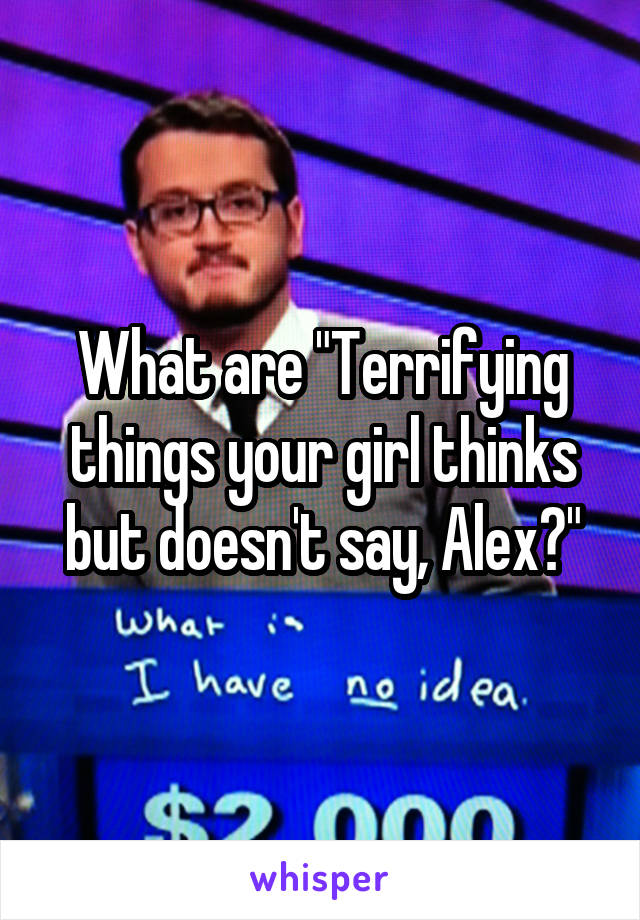 What are "Terrifying things your girl thinks but doesn't say, Alex?"