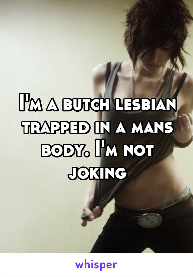 I'm a butch lesbian trapped in a mans body. I'm not joking