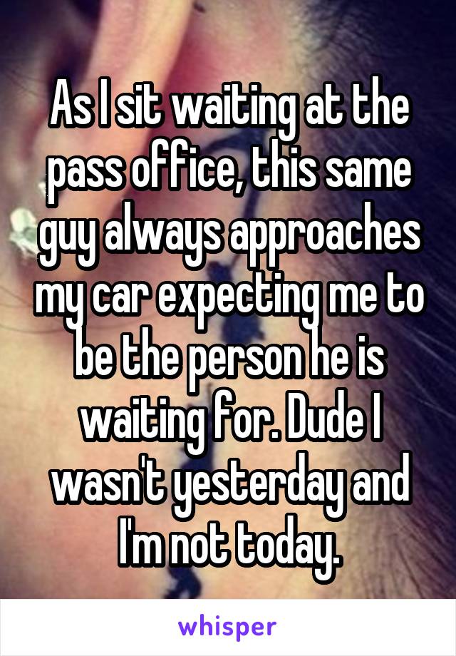 As I sit waiting at the pass office, this same guy always approaches my car expecting me to be the person he is waiting for. Dude I wasn't yesterday and I'm not today.