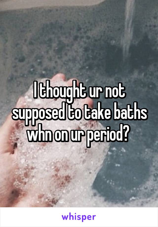 I thought ur not supposed to take baths whn on ur period? 