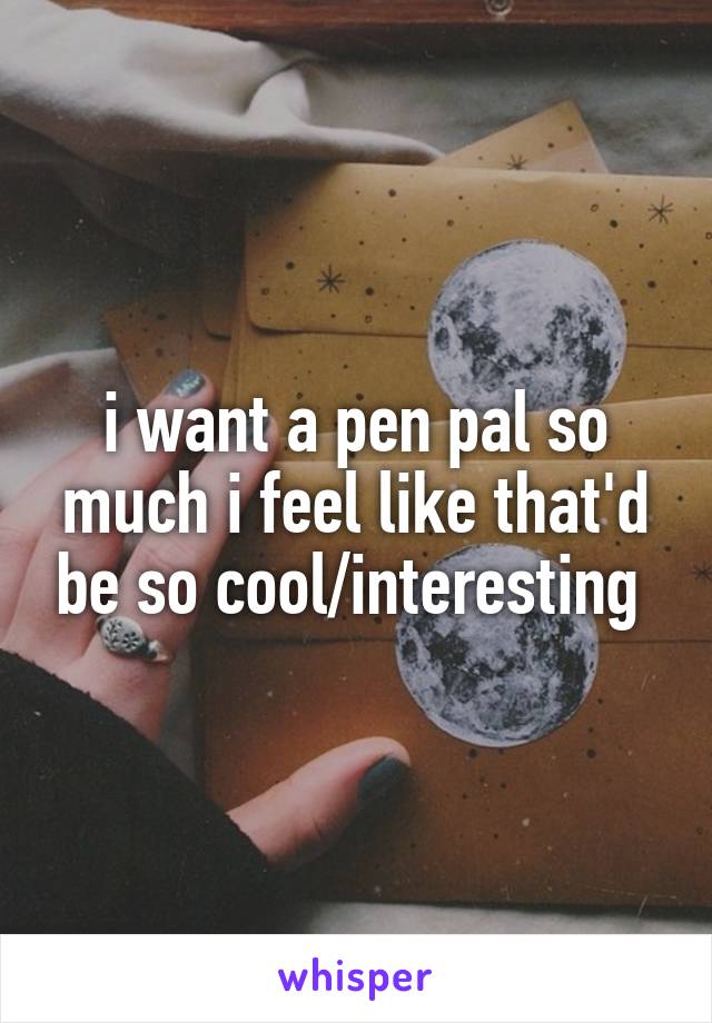 i want a pen pal so much i feel like that'd be so cool/interesting 