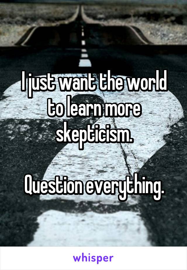 I just want the world to learn more skepticism.

Question everything.