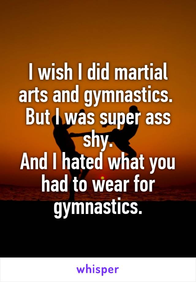 I wish I did martial arts and gymnastics. 
But I was super ass shy.
And I hated what you had to wear for gymnastics.