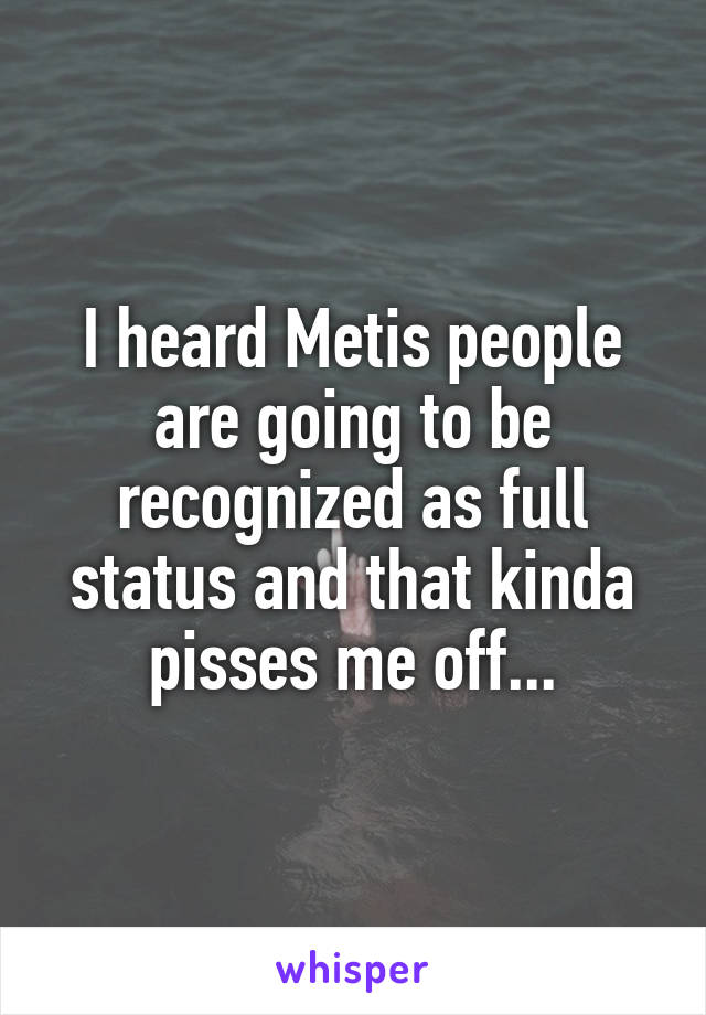 I heard Metis people are going to be recognized as full status and that kinda pisses me off...