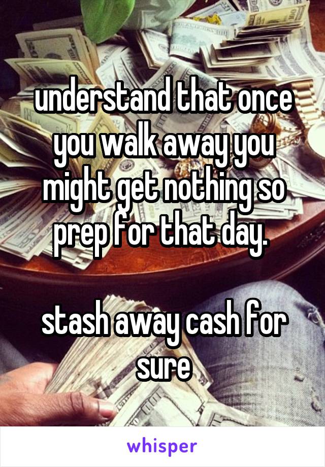 understand that once you walk away you might get nothing so prep for that day. 

stash away cash for sure