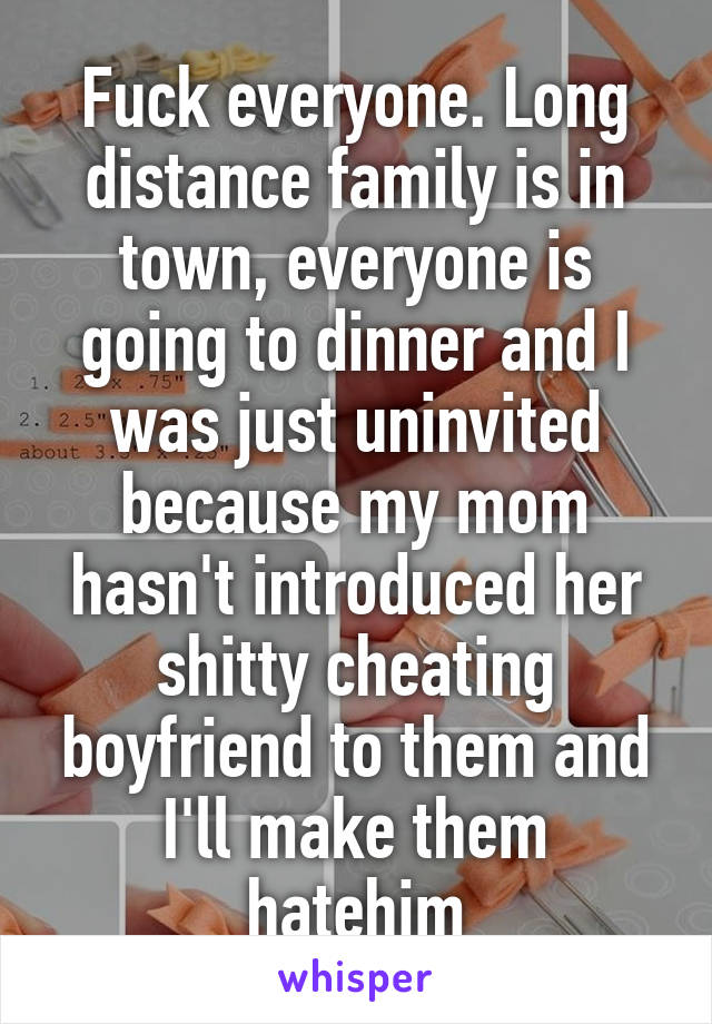 Fuck everyone. Long distance family is in town, everyone is going to dinner and I was just uninvited because my mom hasn't introduced her shitty cheating boyfriend to them and I'll make them hatehim