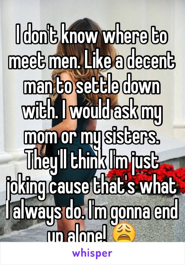 I don't know where to meet men. Like a decent man to settle down with. I would ask my mom or my sisters. They'll think I'm just joking cause that's what I always do. I'm gonna end up alone! 😩