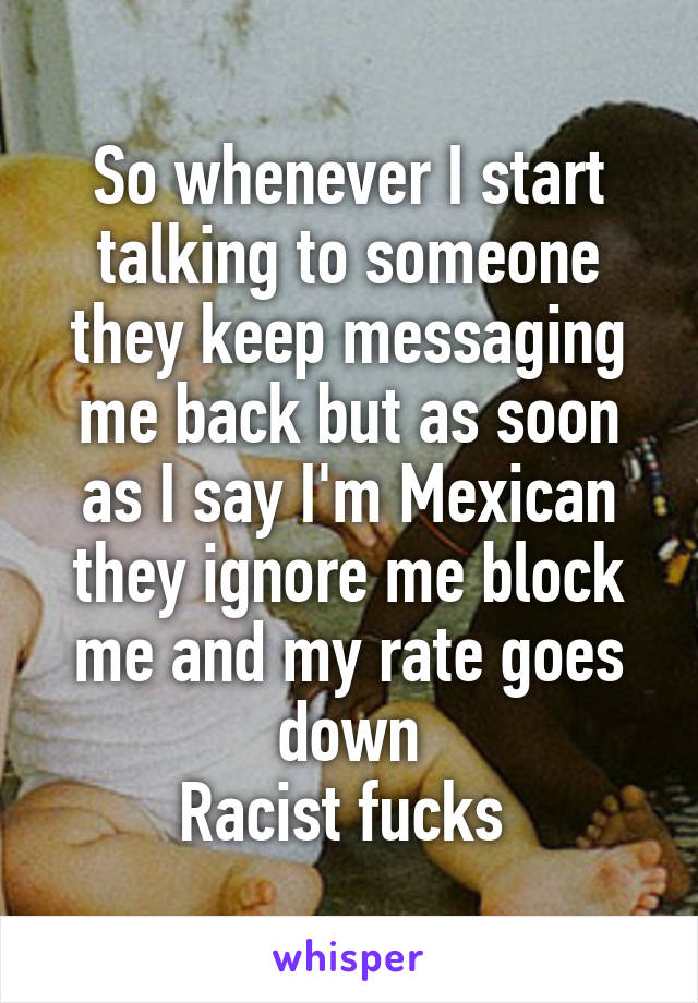 So whenever I start talking to someone they keep messaging me back but as soon as I say I'm Mexican they ignore me block me and my rate goes down
Racist fucks 