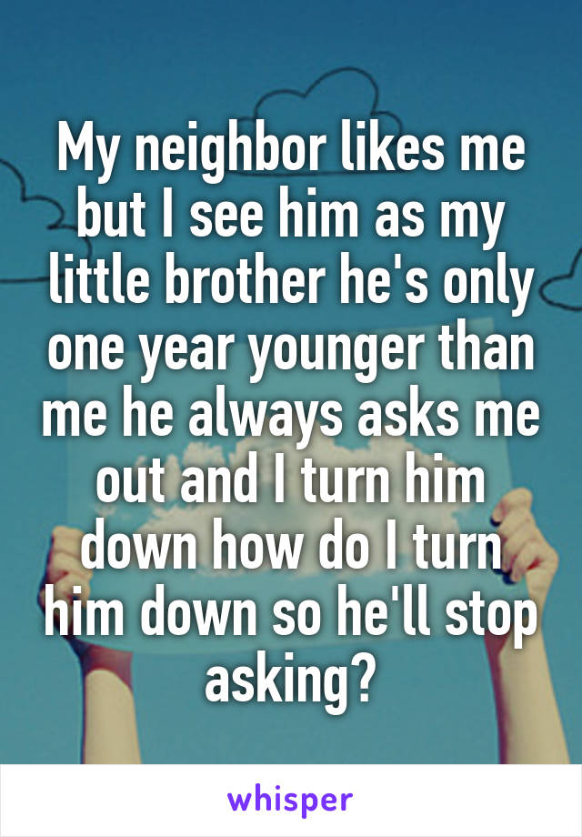 My neighbor likes me but I see him as my little brother he's only one year younger than me he always asks me out and I turn him down how do I turn him down so he'll stop asking?