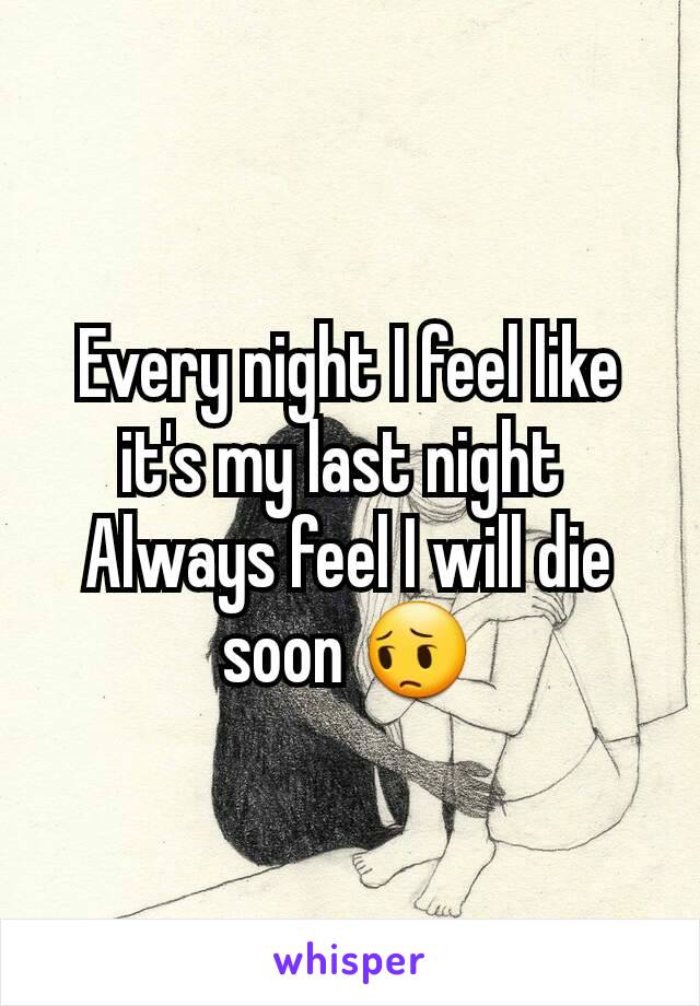 Every night I feel like it's my last night 
Always feel I will die soon 😔