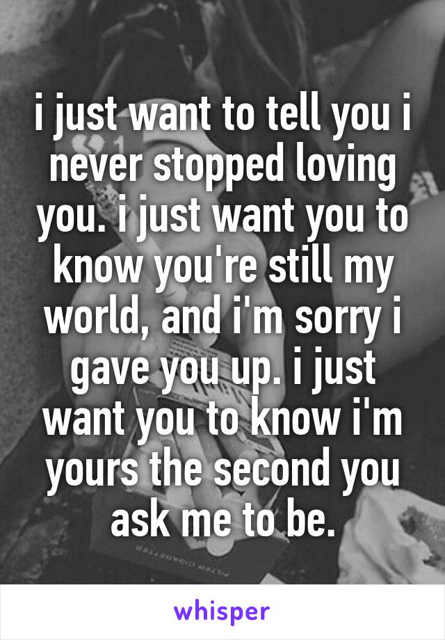 i just want to tell you i never stopped loving you. i just want you to know you're still my world, and i'm sorry i gave you up. i just want you to know i'm yours the second you ask me to be.