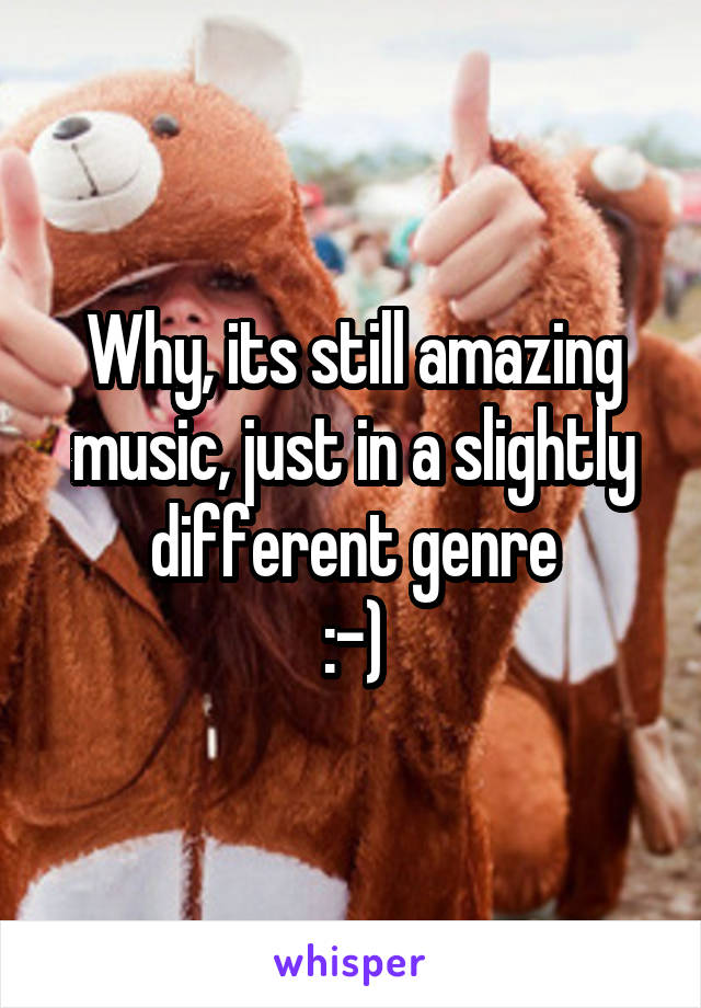 Why, its still amazing music, just in a slightly different genre
:-)