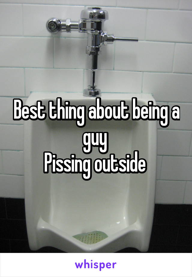 Best thing about being a guy 
Pissing outside 