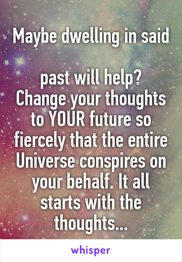 Maybe dwelling in said 
past will help? Change your thoughts to YOUR future so fiercely that the entire Universe conspires on your behalf. It all starts with the thoughts...