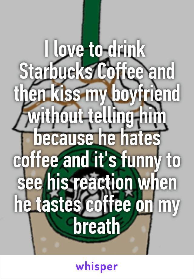 I love to drink  Starbucks Coffee and then kiss my boyfriend without telling him because he hates coffee and it's funny to see his reaction when he tastes coffee on my breath