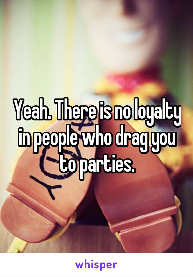 Yeah. There is no loyalty in people who drag you to parties.