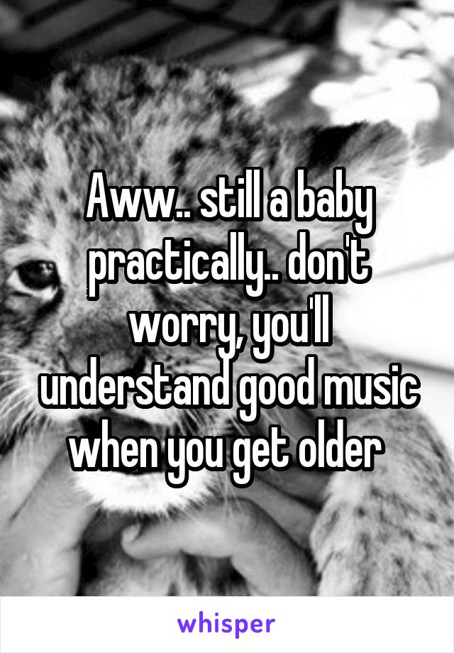 Aww.. still a baby practically.. don't worry, you'll understand good music when you get older 