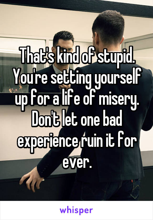 That's kind of stupid. You're setting yourself up for a life of misery. Don't let one bad experience ruin it for ever.