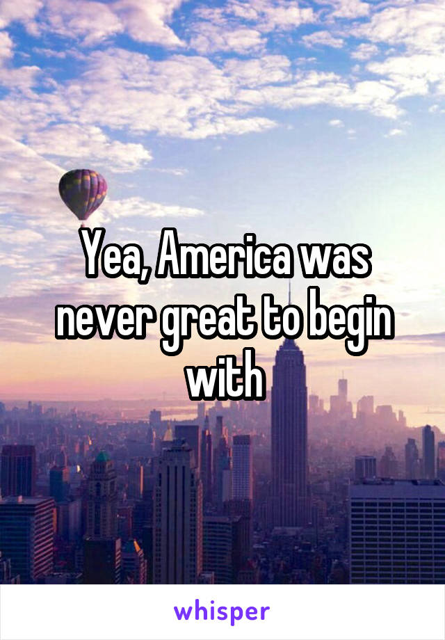 Yea, America was never great to begin with