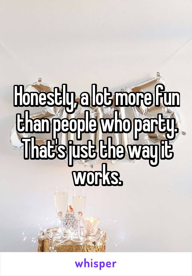 Honestly, a lot more fun than people who party. That's just the way it works.