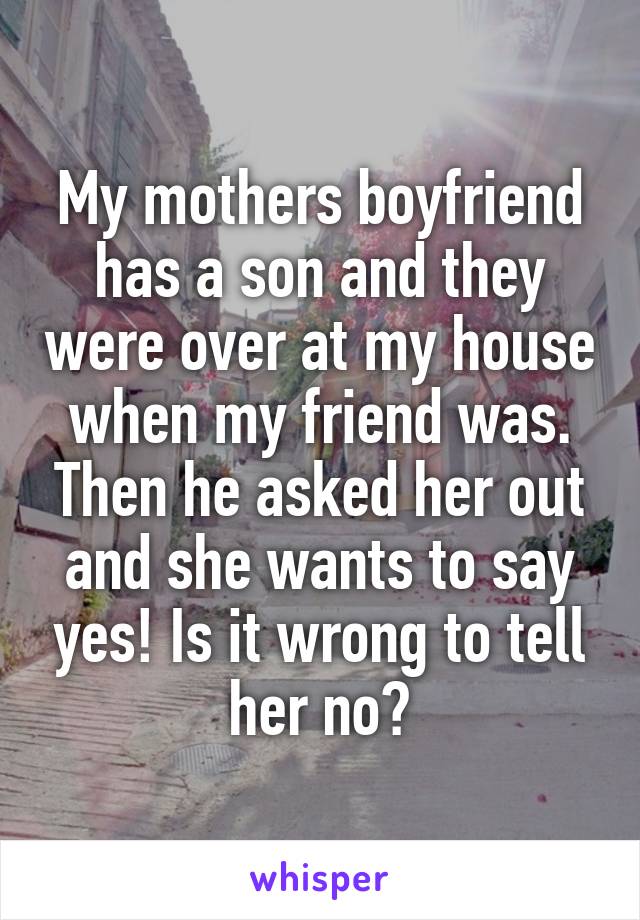 My mothers boyfriend has a son and they were over at my house when my friend was. Then he asked her out and she wants to say yes! Is it wrong to tell her no?