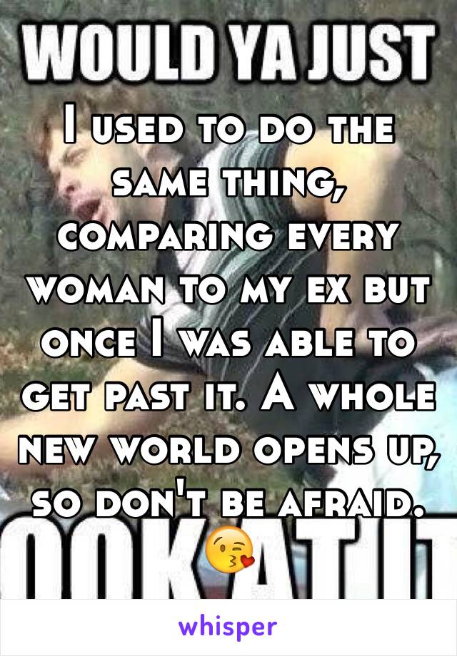 I used to do the same thing, comparing every woman to my ex but once I was able to get past it. A whole new world opens up, so don't be afraid. 😘