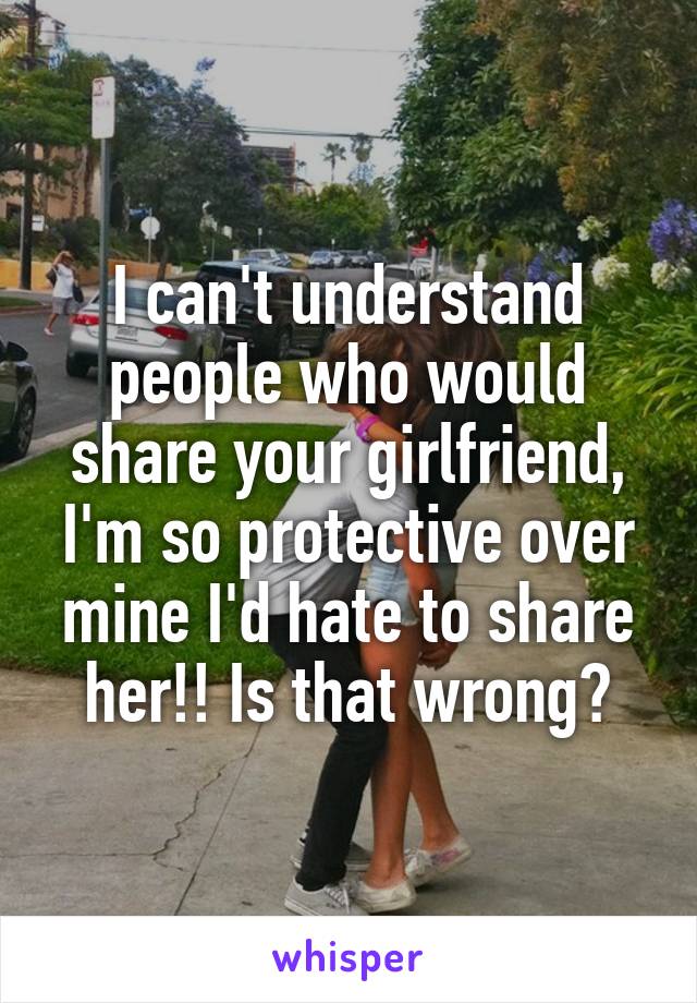 I can't understand people who would share your girlfriend, I'm so protective over mine I'd hate to share her!! Is that wrong?