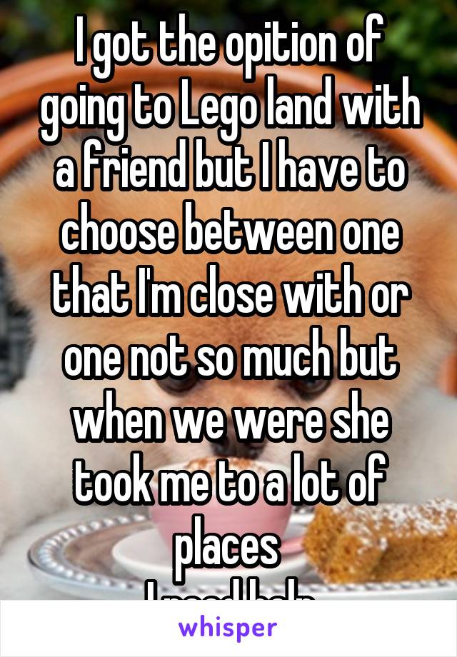 I got the opition of going to Lego land with a friend but I have to choose between one that I'm close with or one not so much but when we were she took me to a lot of places 
I need help