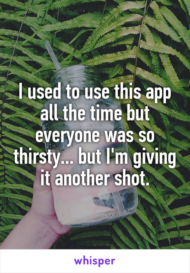 I used to use this app all the time but everyone was so thirsty... but I'm giving it another shot.